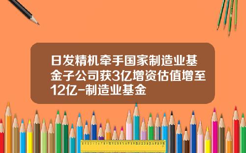日发精机牵手国家制造业基金子公司获3亿增资估值增至12亿-制造业基金