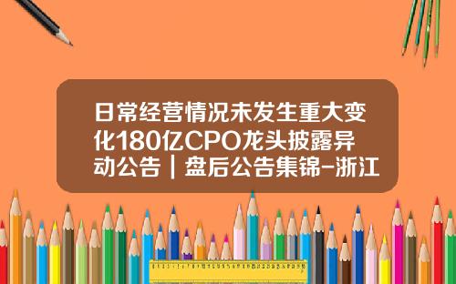日常经营情况未发生重大变化180亿CPO龙头披露异动公告｜盘后公告集锦-浙江海默精工科技有限公司