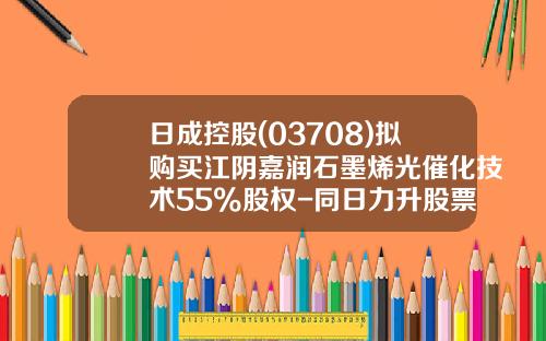 日成控股(03708)拟购买江阴嘉润石墨烯光催化技术55%股权-同日力升股票最新资讯