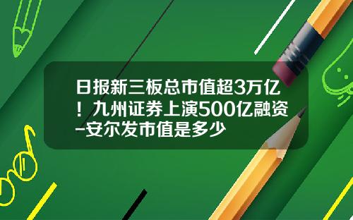 日报新三板总市值超3万亿！九州证券上演500亿融资-安尔发市值是多少