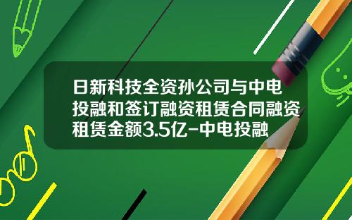 日新科技全资孙公司与中电投融和签订融资租赁合同融资租赁金额3.5亿-中电投融和融资租赁有限公司logo