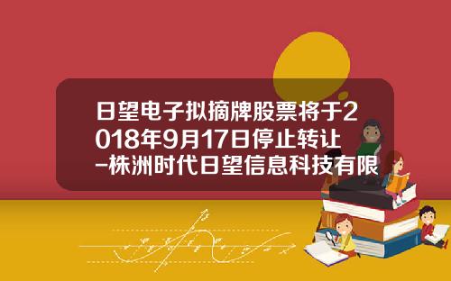 日望电子拟摘牌股票将于2018年9月17日停止转让-株洲时代日望信息科技有限公司