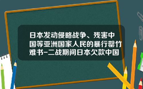 日本发动侵略战争、残害中国等亚洲国家人民的暴行罄竹难书-二战期间日本欠款中国多少钱