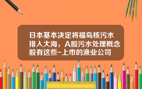 日本基本决定将福岛核污水排入大海，A股污水处理概念股有这些-上市的渔业公司