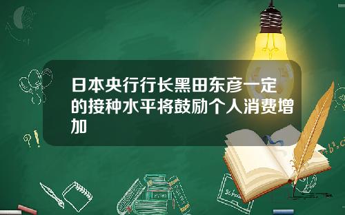 日本央行行长黑田东彦一定的接种水平将鼓励个人消费增加