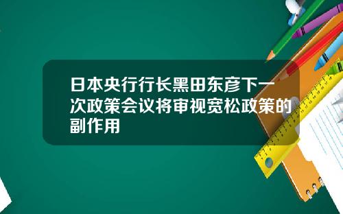 日本央行行长黑田东彦下一次政策会议将审视宽松政策的副作用
