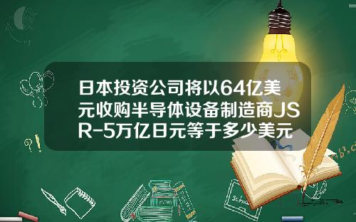 日本投资公司将以64亿美元收购半导体设备制造商JSR-5万亿日元等于多少美元