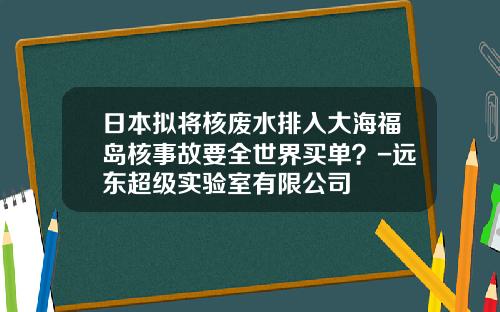 日本拟将核废水排入大海福岛核事故要全世界买单？-远东超级实验室有限公司