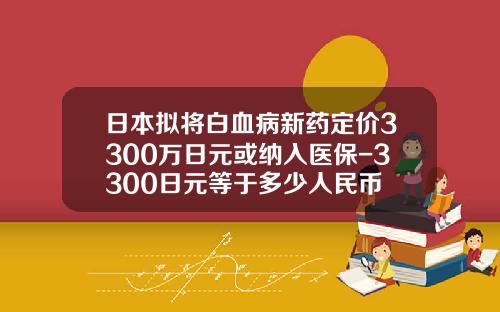 日本拟将白血病新药定价3300万日元或纳入医保-3300日元等于多少人民币