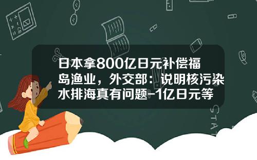日本拿800亿日元补偿福岛渔业，外交部：说明核污染水排海真有问题-1亿日元等于多少人民币元