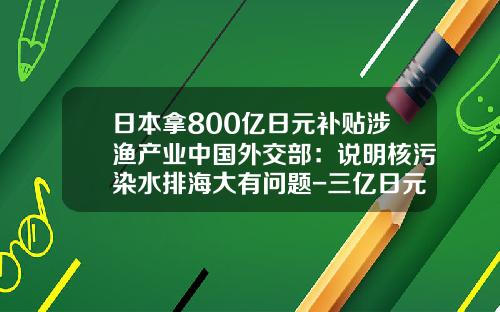 日本拿800亿日元补贴涉渔产业中国外交部：说明核污染水排海大有问题-三亿日元等于多少人民币