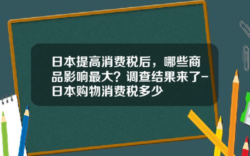 日本提高消费税后，哪些商品影响最大？调查结果来了-日本购物消费税多少