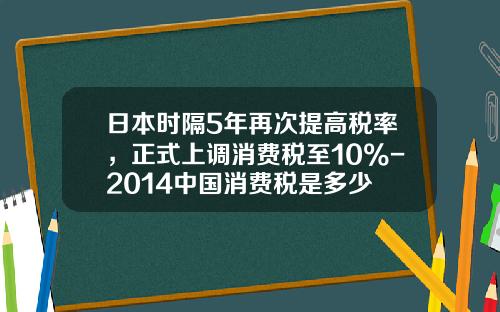 日本时隔5年再次提高税率，正式上调消费税至10%-2014中国消费税是多少