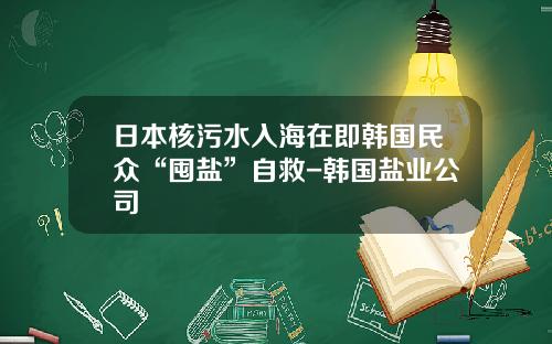 日本核污水入海在即韩国民众“囤盐”自救-韩国盐业公司