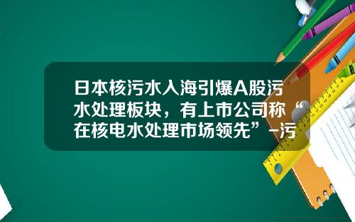日本核污水入海引爆A股污水处理板块，有上市公司称“在核电水处理市场领先”-污水处理技术上市公司