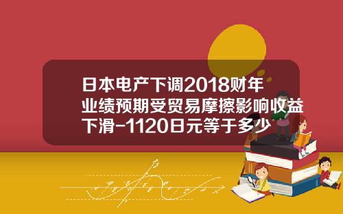 日本电产下调2018财年业绩预期受贸易摩擦影响收益下滑-1120日元等于多少人民币
