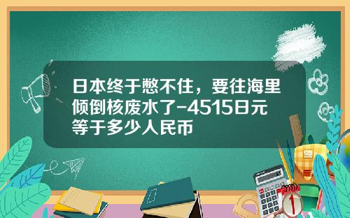 日本终于憋不住，要往海里倾倒核废水了-4515日元等于多少人民币