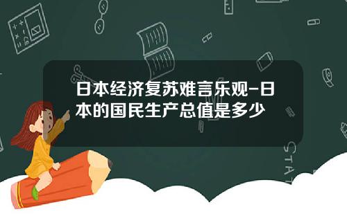 日本经济复苏难言乐观-日本的国民生产总值是多少