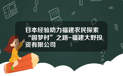 日本经验助力福建农民探索“圆梦村”之路-福建大野投资有限公司