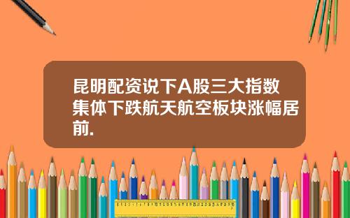 昆明配资说下A股三大指数集体下跌航天航空板块涨幅居前.