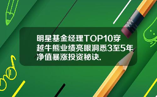 明星基金经理TOP10穿越牛熊业绩亮眼洞悉3至5年净值暴涨投资秘诀.