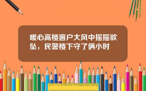 暖心高楼窗户大风中摇摇欲坠，民警楼下守了俩小时