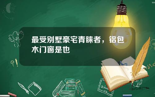 最受别墅豪宅青睐者，铝包木门窗是也
