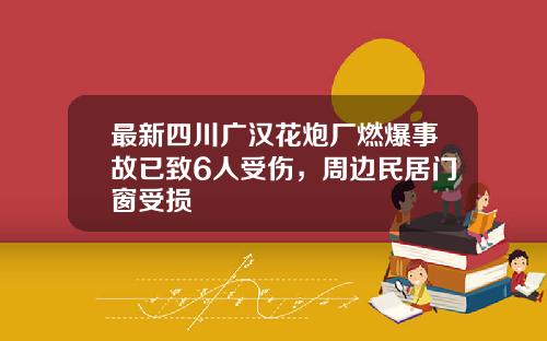 最新四川广汉花炮厂燃爆事故已致6人受伤，周边民居门窗受损