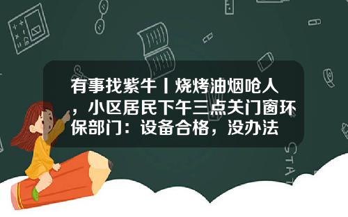 有事找紫牛丨烧烤油烟呛人，小区居民下午三点关门窗环保部门：设备合格，没办法