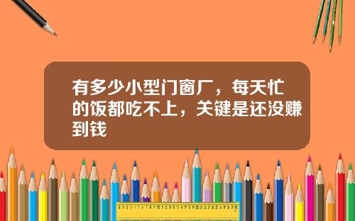 有多少小型门窗厂，每天忙的饭都吃不上，关键是还没赚到钱