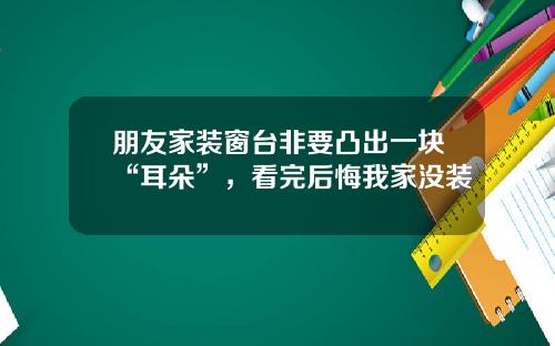 朋友家装窗台非要凸出一块“耳朵”,看完后悔我家没装