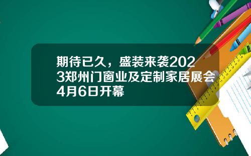 期待已久,盛装来袭2023郑州门窗业及定制家居展会4月6日开幕