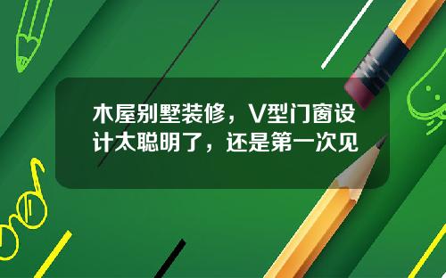 木屋别墅装修，V型门窗设计太聪明了，还是第一次见