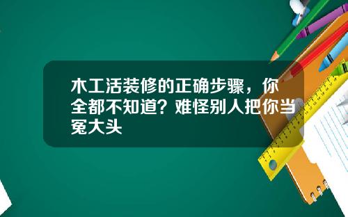 木工活装修的正确步骤，你全都不知道？难怪别人把你当冤大头