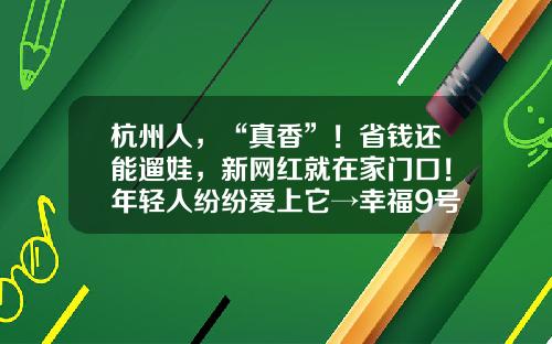 杭州人，“真香”！省钱还能遛娃，新网红就在家门口！年轻人纷纷爱上它→幸福9号核心多少人【前列康】