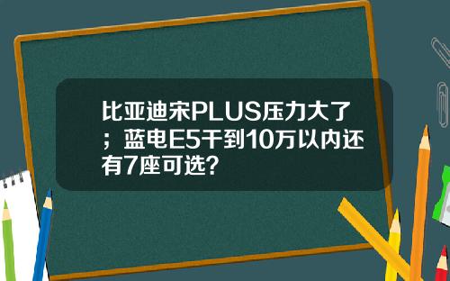 比亚迪宋PLUS压力大了；蓝电E5干到10万以内还有7座可选？