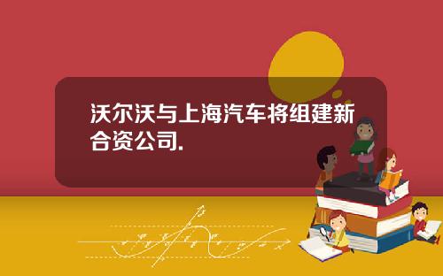 沃尔沃与上海汽车将组建新合资公司.