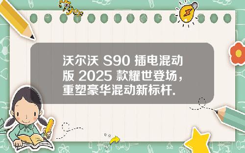 沃尔沃 S90 插电混动版 2025 款耀世登场，重塑豪华混动新标杆.