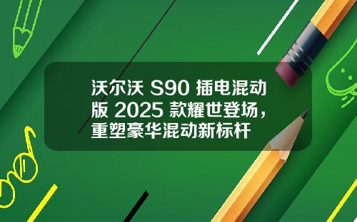 沃尔沃 S90 插电混动版 2025 款耀世登场，重塑豪华混动新标杆
