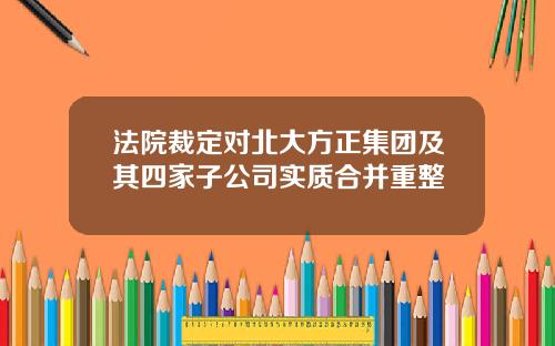 法院裁定对北大方正集团及其四家子公司实质合并重整