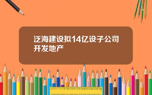 泛海建设拟14亿设子公司开发地产