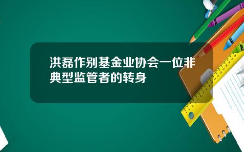 洪磊作别基金业协会一位非典型监管者的转身