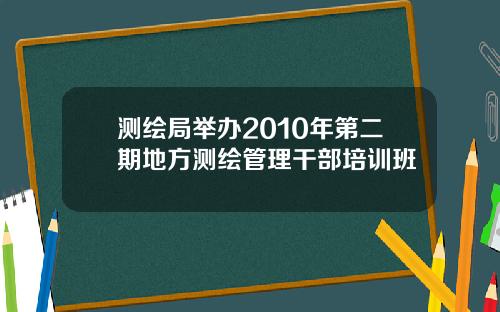 测绘局举办2010年第二期地方测绘管理干部培训班