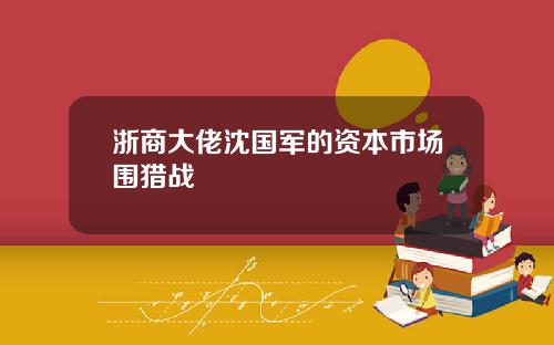 浙商大佬沈国军的资本市场围猎战