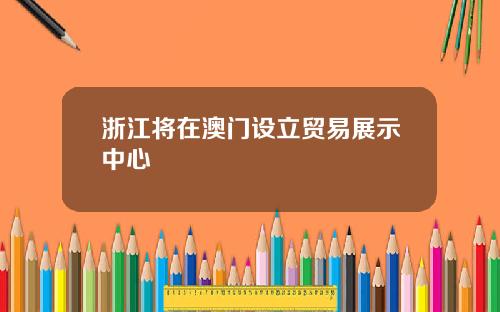 浙江将在澳门设立贸易展示中心