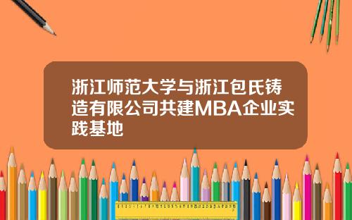 浙江师范大学与浙江包氏铸造有限公司共建MBA企业实践基地