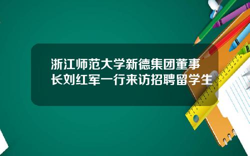 浙江师范大学新德集团董事长刘红军一行来访招聘留学生