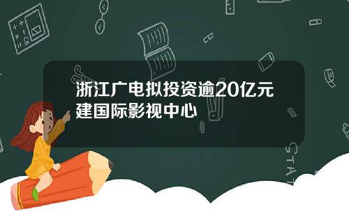 浙江广电拟投资逾20亿元建国际影视中心