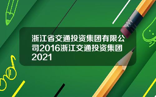 浙江省交通投资集团有限公司2016浙江交通投资集团2021