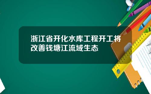 浙江省开化水库工程开工将改善钱塘江流域生态